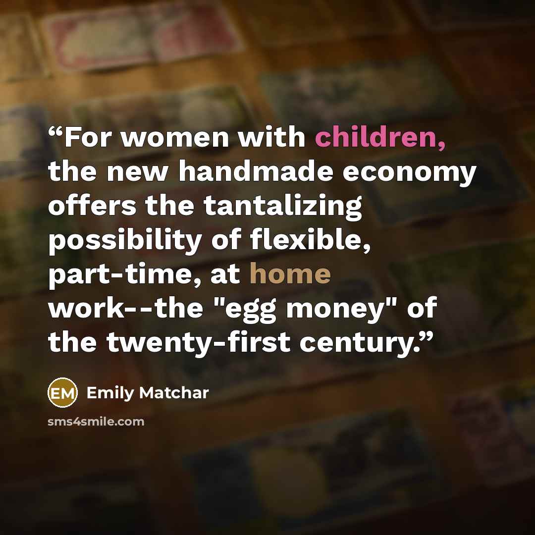 “For women with children, the new handmade economy offers the tantalizing possibility of flexible, part-time, at home work--the "egg money" of the twenty-first century.” quote by Emily Matchar
