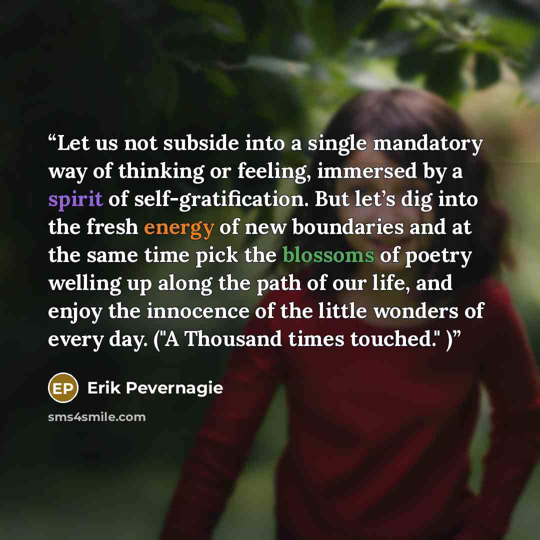 “Let us not subside into a single mandatory way of thinking or feeling, immersed by a spirit of self-gratification. But let’s dig into the fresh energy of new boundaries and at the same time pick the blossoms of poetry welling up along the path of our life, and enjoy the innocence of the little…” quote by Erik Pevernagie