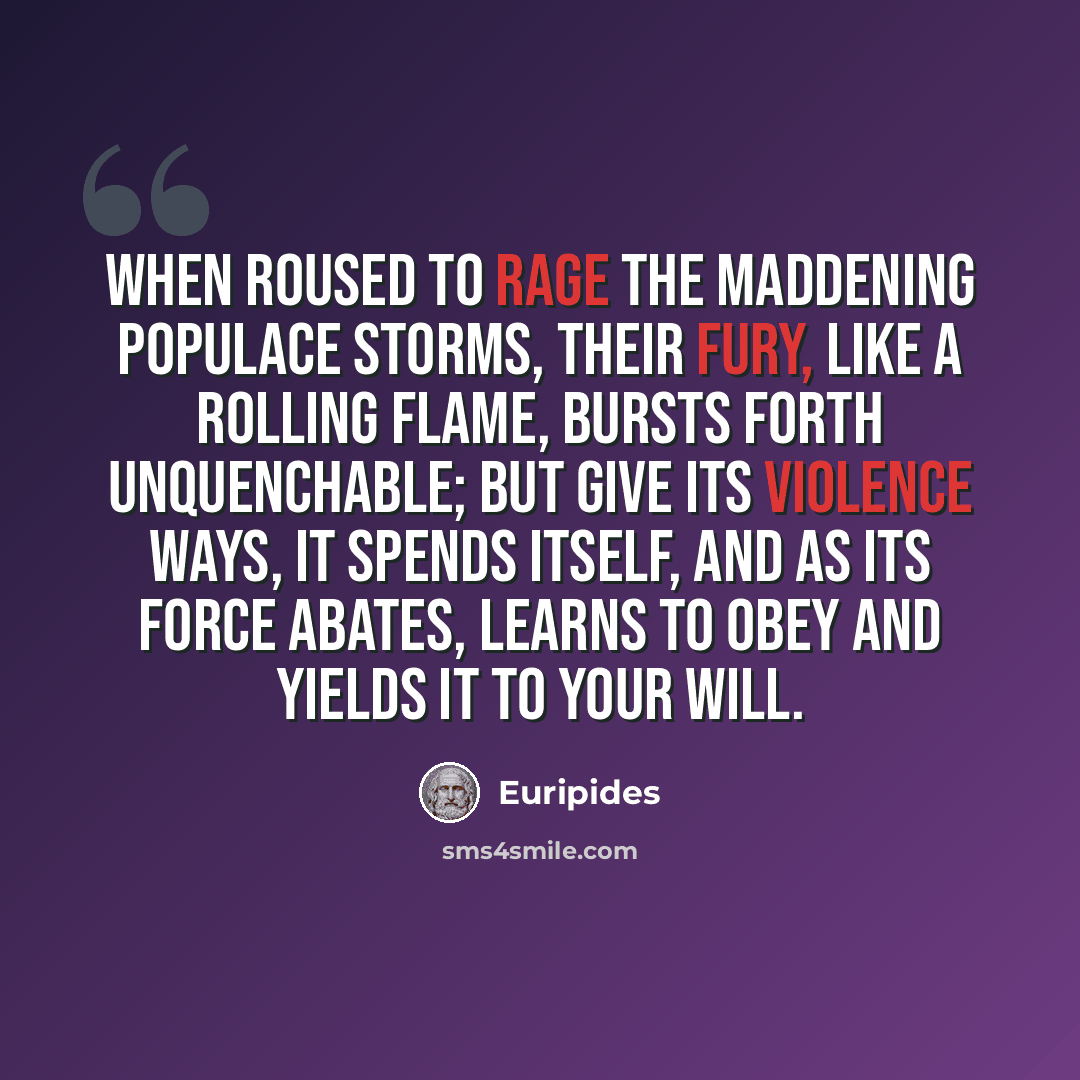 “When roused to rage the maddening populace storms, their fury, like a rolling flame, bursts forth unquenchable; but give its violence ways, it spends itself, and as its force abates, learns to obey and yields it to your will.” quote by Euripides