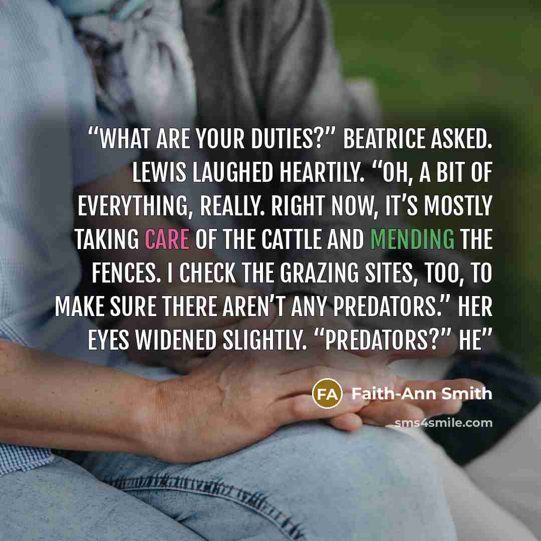 “What are your duties?” Beatrice asked. Lewis laughed heartily. “Oh, a bit of everything, really. Right now, it’s mostly taking care of the cattle and mending the fences. I check the grazing sites, too, to make sure there aren’t any predators.” Her eyes widened slightly. “Predators?” He” quote by Faith-Ann Smith