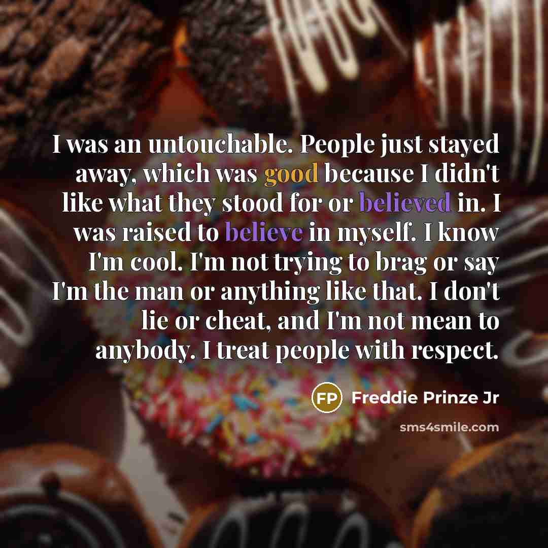 “I was an untouchable. People just stayed away, which was good because I didn't like what they stood for or believed in. I was raised to believe in myself. I know I'm cool. I'm not trying to brag or say I'm the man or anything like that. I don't lie or cheat, and I'm not mean to anybody. I treat…” quote by Freddie Prinze Jr