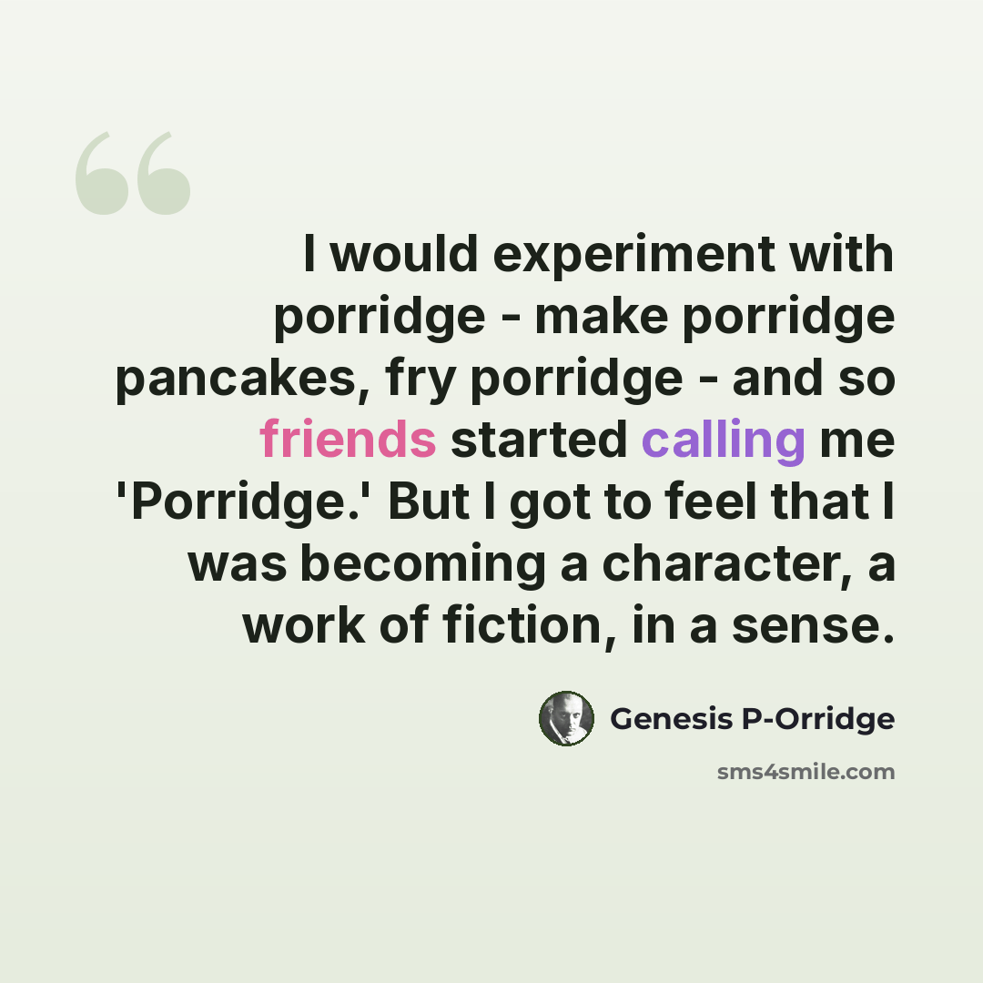 “I would experiment with porridge - make porridge pancakes, fry porridge - and so friends started calling me 'Porridge.' But I got to feel that I was becoming a character, a work of fiction, in a sense.” quote by Genesis P-Orridge