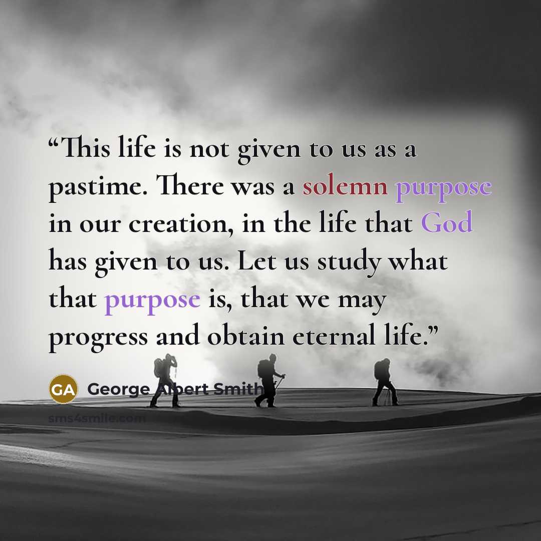 “This life is not given to us as a pastime. There was a solemn purpose in our creation, in the life that God has given to us. Let us study what that purpose is, that we may progress and obtain eternal life.” quote by George Albert Smith