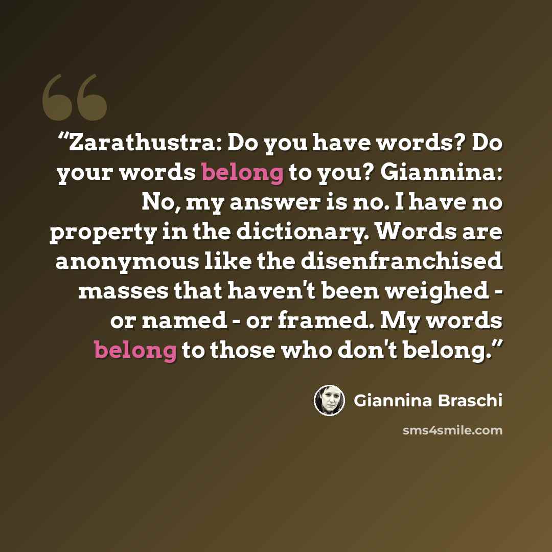 “Zarathustra: Do you have words? Do your words belong to you? Giannina: No, my answer is no. I have no property in the dictionary. Words are anonymous like the disenfranchised masses that haven't been weighed - or named - or framed. My words belong to those who don't belong.” quote by Giannina Braschi