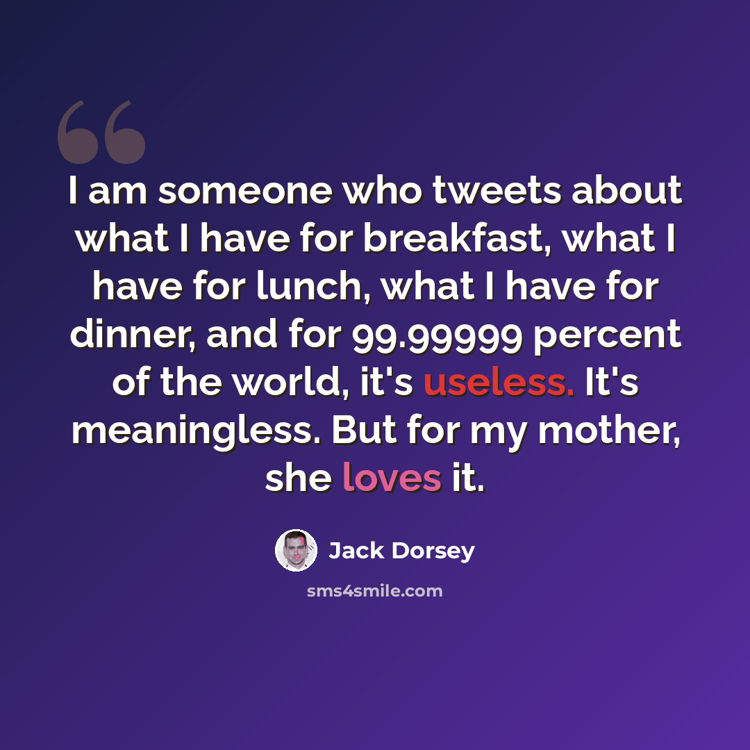 “I am someone who tweets about what I have for breakfast, what I have for lunch, what I have for dinner, and for 99.99999 percent of the world, it's useless. It's meaningless. But for my mother, she loves it.” quote by Jack Dorsey