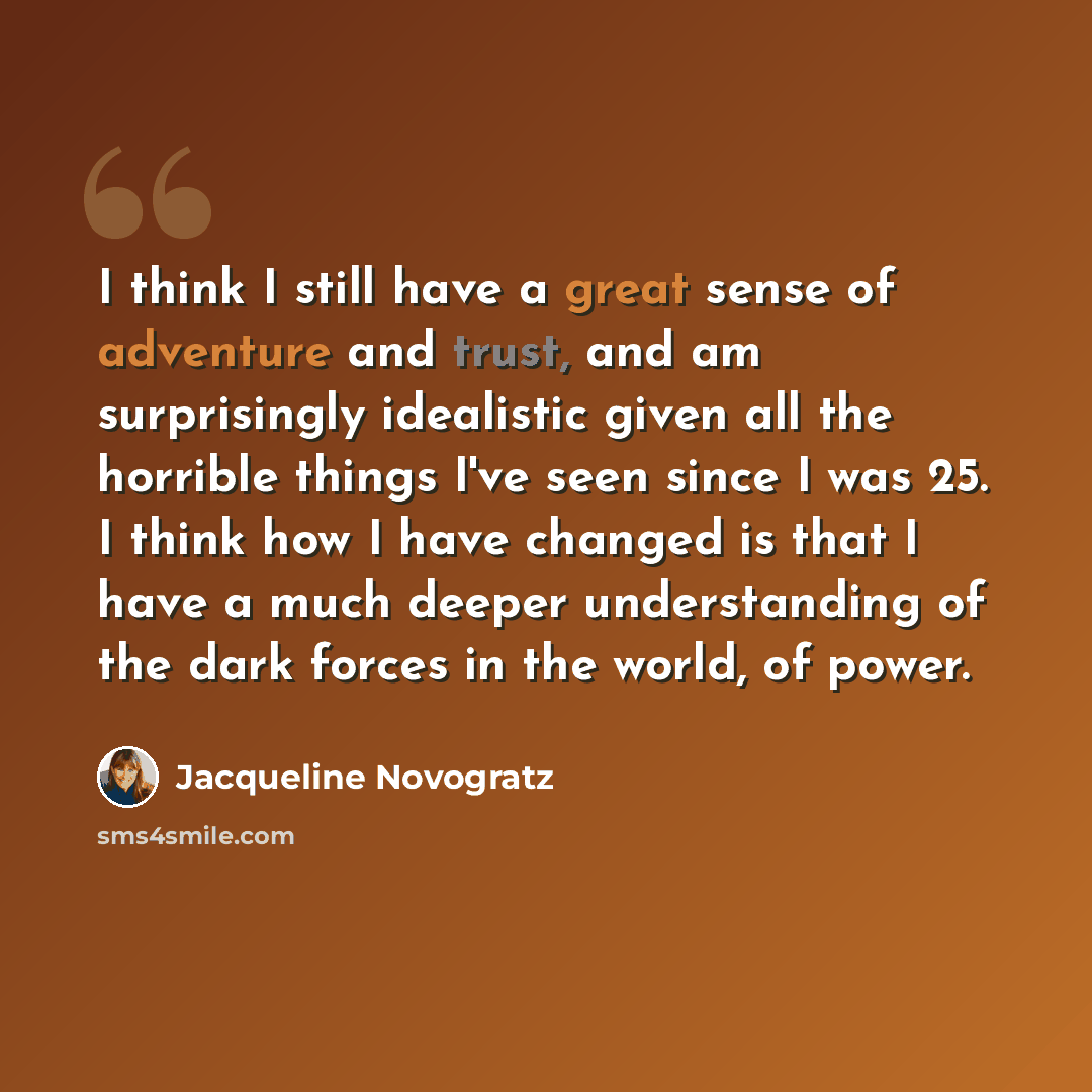 “I think I still have a great sense of adventure and trust, and am surprisingly idealistic given all the horrible things I've seen since I was 25. I think how I have changed is that I have a much deeper understanding of the dark forces in the world, of power.” quote by Jacqueline Novogratz