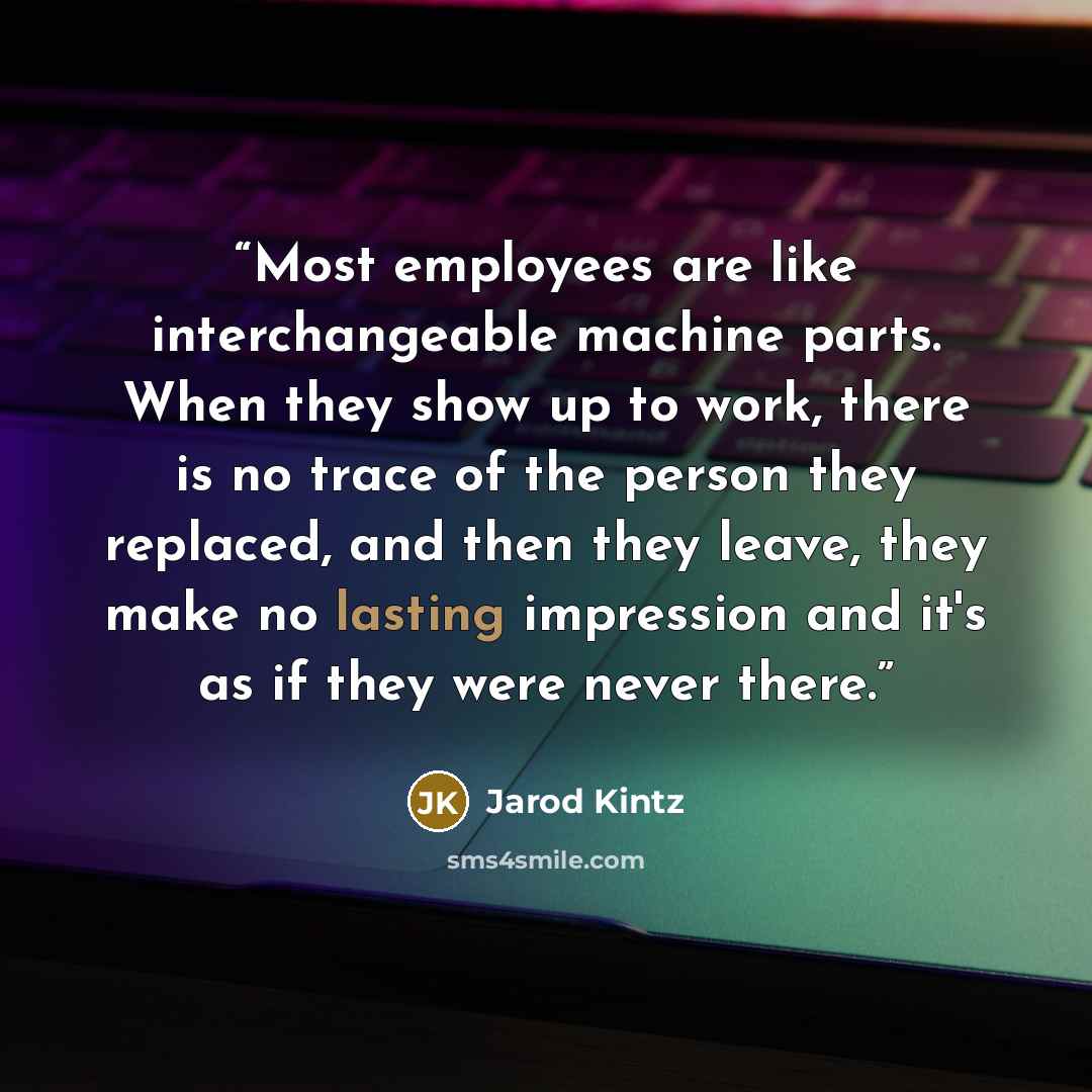 “Most employees are like interchangeable machine parts. When they show up to work, there is no trace of the person they replaced, and then they leave, they make no lasting impression and it's as if they were never there.” quote by Jarod Kintz