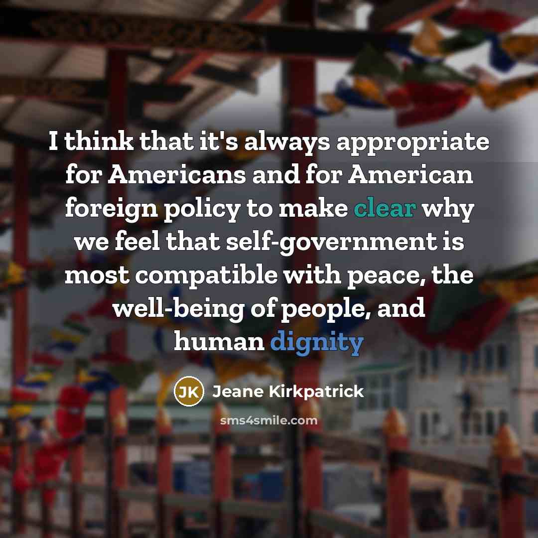 “I think that it's always appropriate for Americans and for American foreign policy to make clear why we feel that self-government is most compatible with peace, the well-being of people, and human dignity” quote by Jeane Kirkpatrick