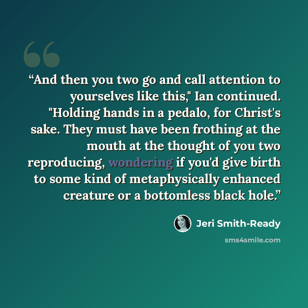 “And then you two go and call attention to yourselves like this," Ian continued. "Holding hands in a pedalo, for Christ's sake. They must have been frothing at the mouth at the thought of you two reproducing, wondering if you'd give birth to some kind of metaphysically enhanced creature or a…” quote by Jeri Smith-Ready