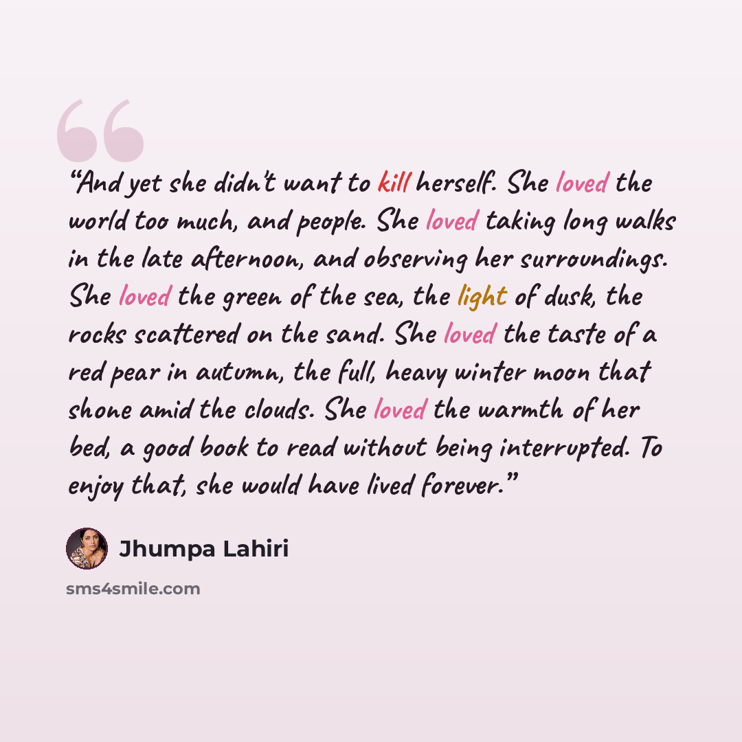 “And yet she didn't want to kill herself. She loved the world too much, and people. She loved taking long walks in the late afternoon, and observing her surroundings. She loved the green of the sea, the light of dusk, the rocks scattered on the sand. She loved the taste of a red pear in autumn, the…” quote by Jhumpa Lahiri