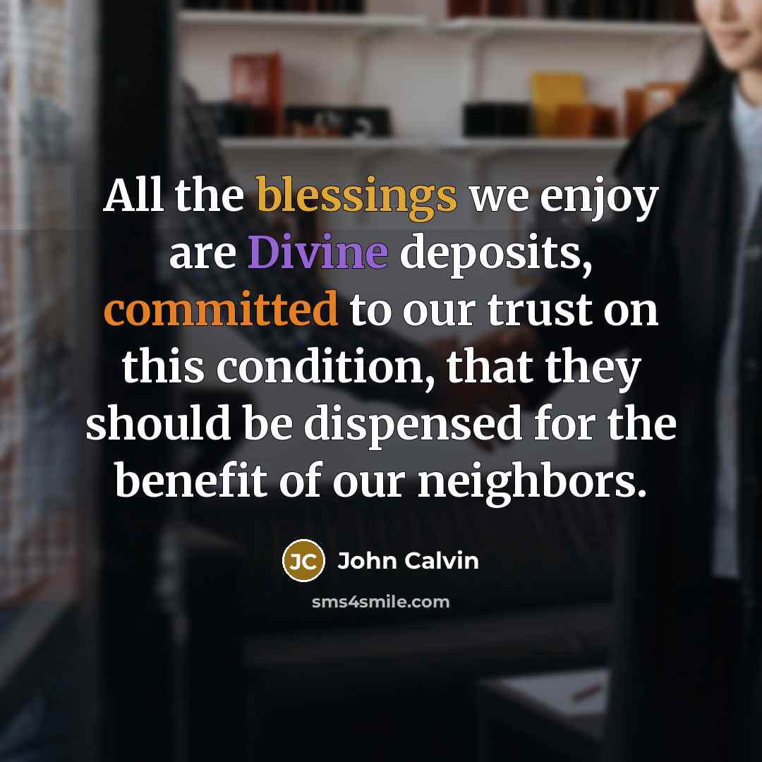 “All the blessings we enjoy are Divine deposits, committed to our trust on this condition, that they should be dispensed for the benefit of our neighbors.” quote by John Calvin