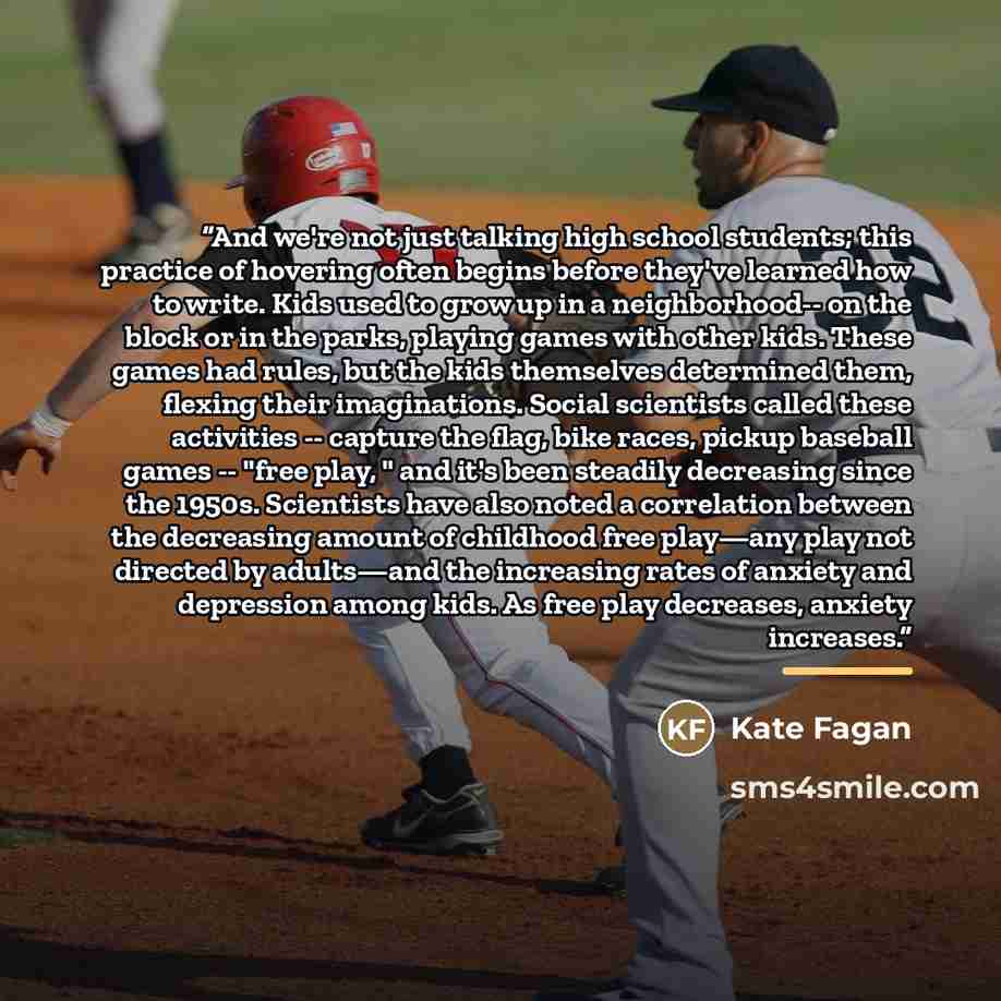 “And we're not just talking high school students; this practice of hovering often begins before they've learned how to write. Kids used to grow up in a neighborhood-- on the block or in the parks, playing games with other kids. These games had rules, but the kids themselves determined them, flexing…” quote by Kate Fagan