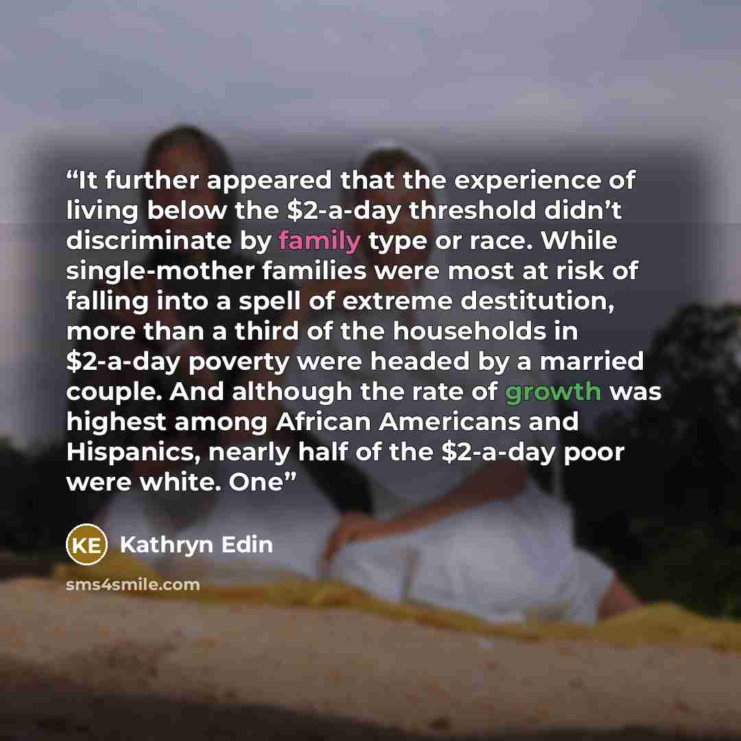 “It further appeared that the experience of living below the $2-a-day threshold didn’t discriminate by family type or race. While single-mother families were most at risk of falling into a spell of extreme destitution, more than a third of the households in $2-a-day poverty were headed by a married…” quote by Kathryn Edin