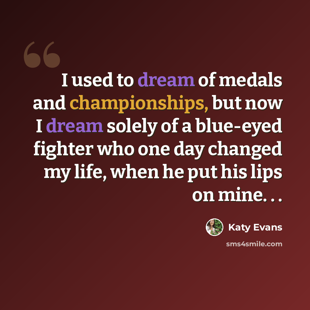 “I used to dream of medals and championships, but now I dream solely of a blue-eyed fighter who one day changed my life, when he put his lips on mine. . .” quote by Katy Evans
