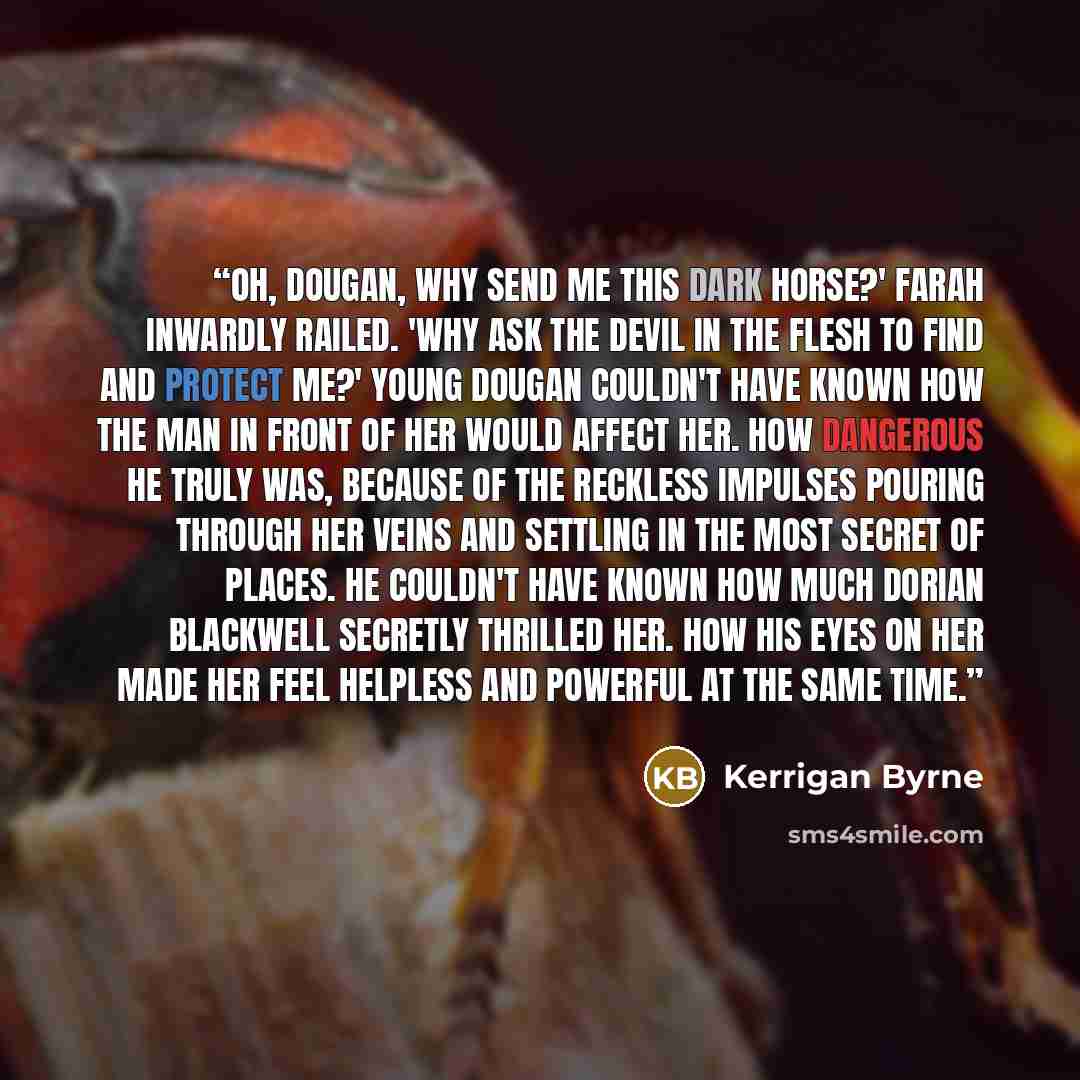 “Oh, Dougan, why send me this dark horse?' Farah inwardly railed. 'Why ask the devil in the flesh to find and protect me?' Young Dougan couldn't have known how the man in front of her would affect her. How dangerous he truly was, because of the reckless impulses pouring through her veins and…” quote by Kerrigan Byrne