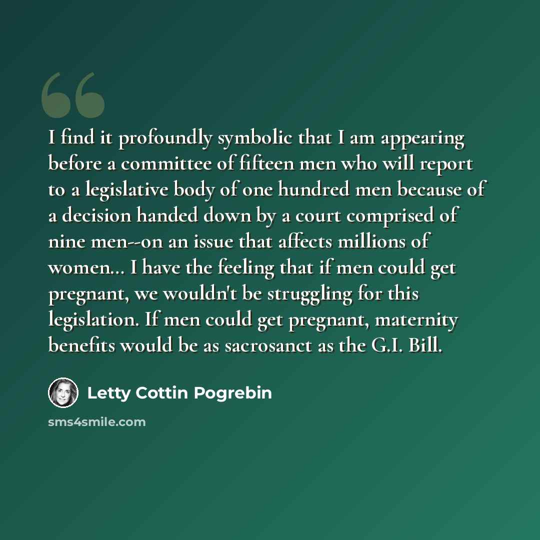 “I find it profoundly symbolic that I am appearing before a committee of fifteen men who will report to a legislative body of one hundred men because of a decision handed down by a court comprised of nine men--on an issue that affects millions of women… I have the feeling that if men could get…” quote by Letty Cottin Pogrebin