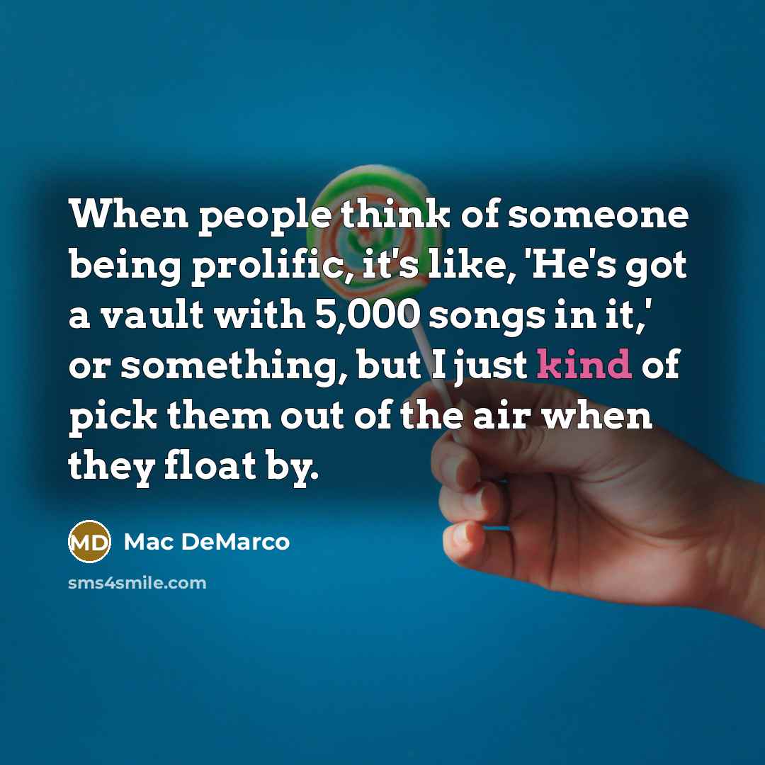 “When people think of someone being prolific, it's like, 'He's got a vault with 5,000 songs in it,' or something, but I just kind of pick them out of the air when they float by.” quote by Mac DeMarco