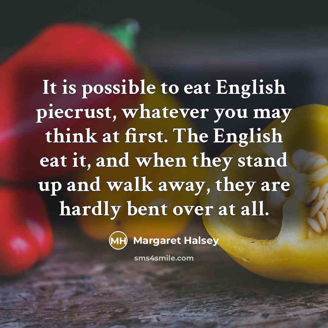 “It is possible to eat English piecrust, whatever you may think at first. The English eat it, and when they stand up and walk away, they are hardly bent over at all.” quote by Margaret Halsey