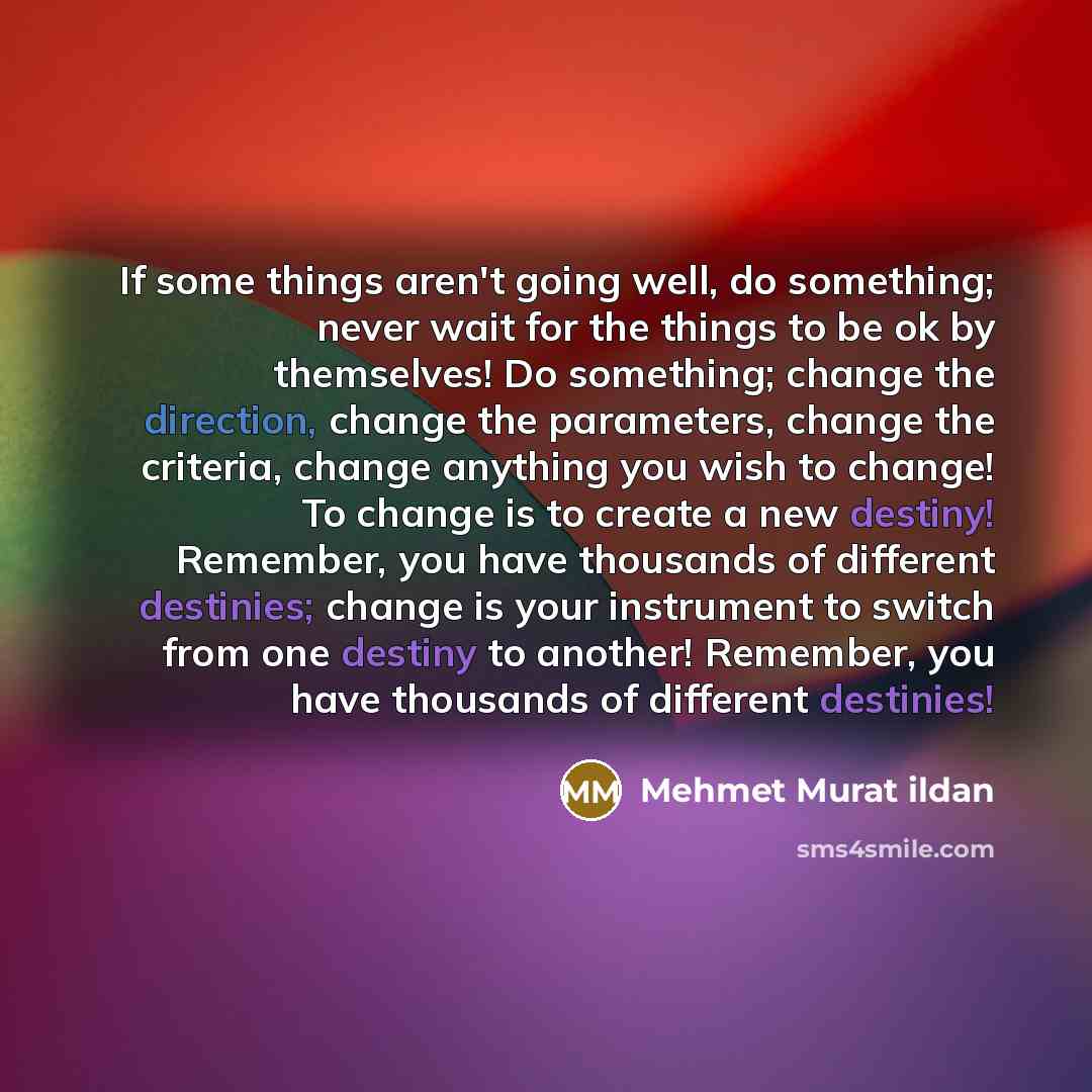 “If some things aren't going well, do something; never wait for the things to be ok by themselves! Do something; change the direction, change the parameters, change the criteria, change anything you wish to change! To change is to create a new destiny! Remember, you have thousands of different…” quote by Mehmet Murat Ildan