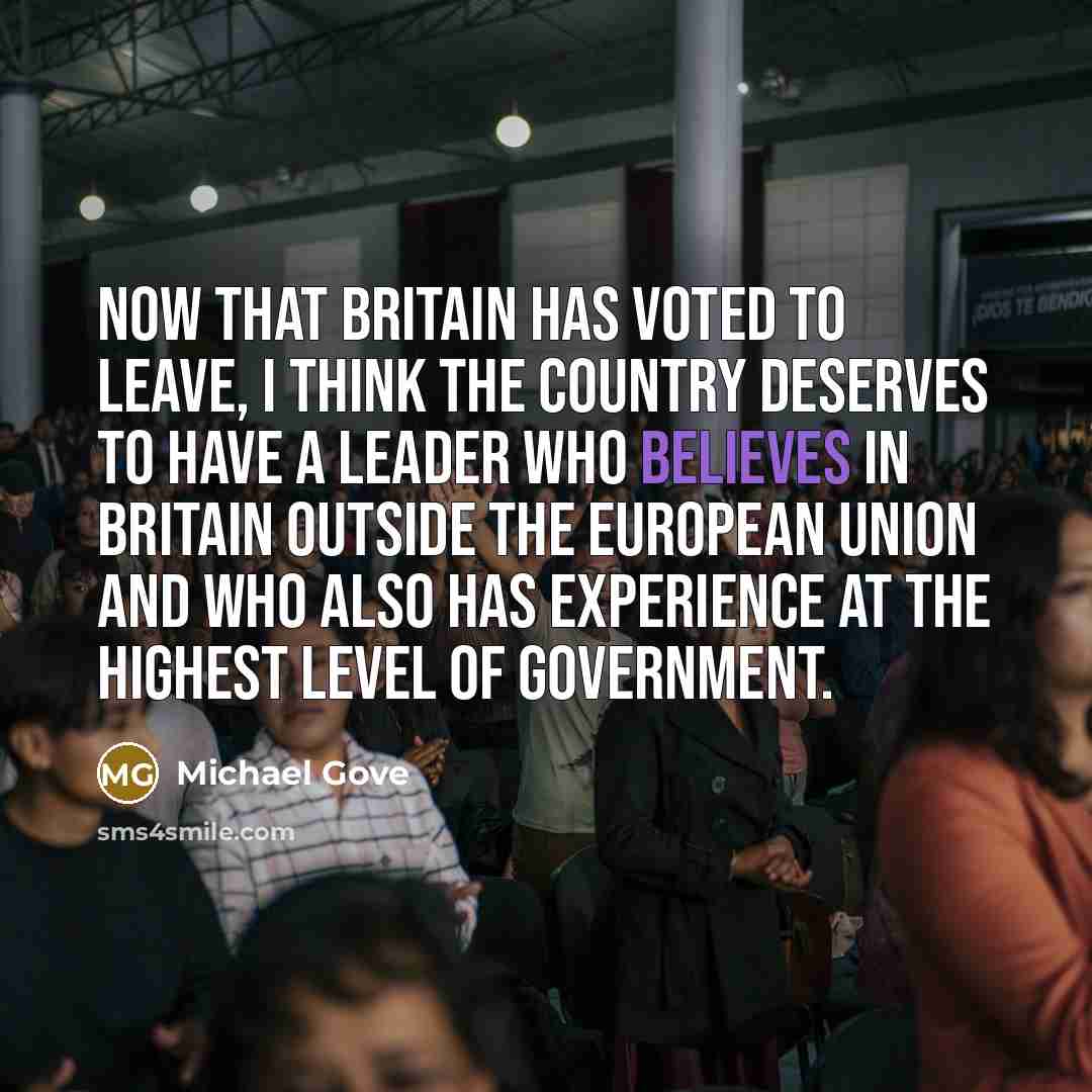 “Now that Britain has voted to leave, I think the country deserves to have a leader who believes in Britain outside the European Union and who also has experience at the highest level of government.” quote by Michael Gove