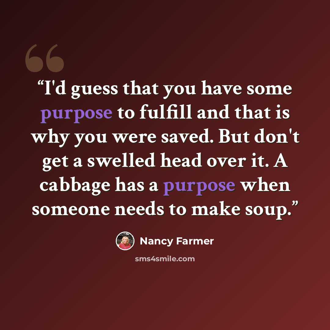 “I'd guess that you have some purpose to fulfill and that is why you were saved. But don't get a swelled head over it. A cabbage has a purpose when someone needs to make soup.” quote by Nancy Farmer