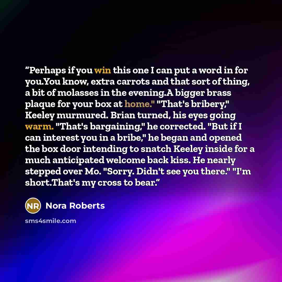 “Perhaps if you win this one I can put a word in for you.You know, extra carrots and that sort of thing, a bit of molasses in the evening.A bigger brass plaque for your box at home." "That's bribery," Keeley murmured. Brian turned, his eyes going warm. "That's bargaining," he corrected. "But if I…” quote by Nora Roberts
