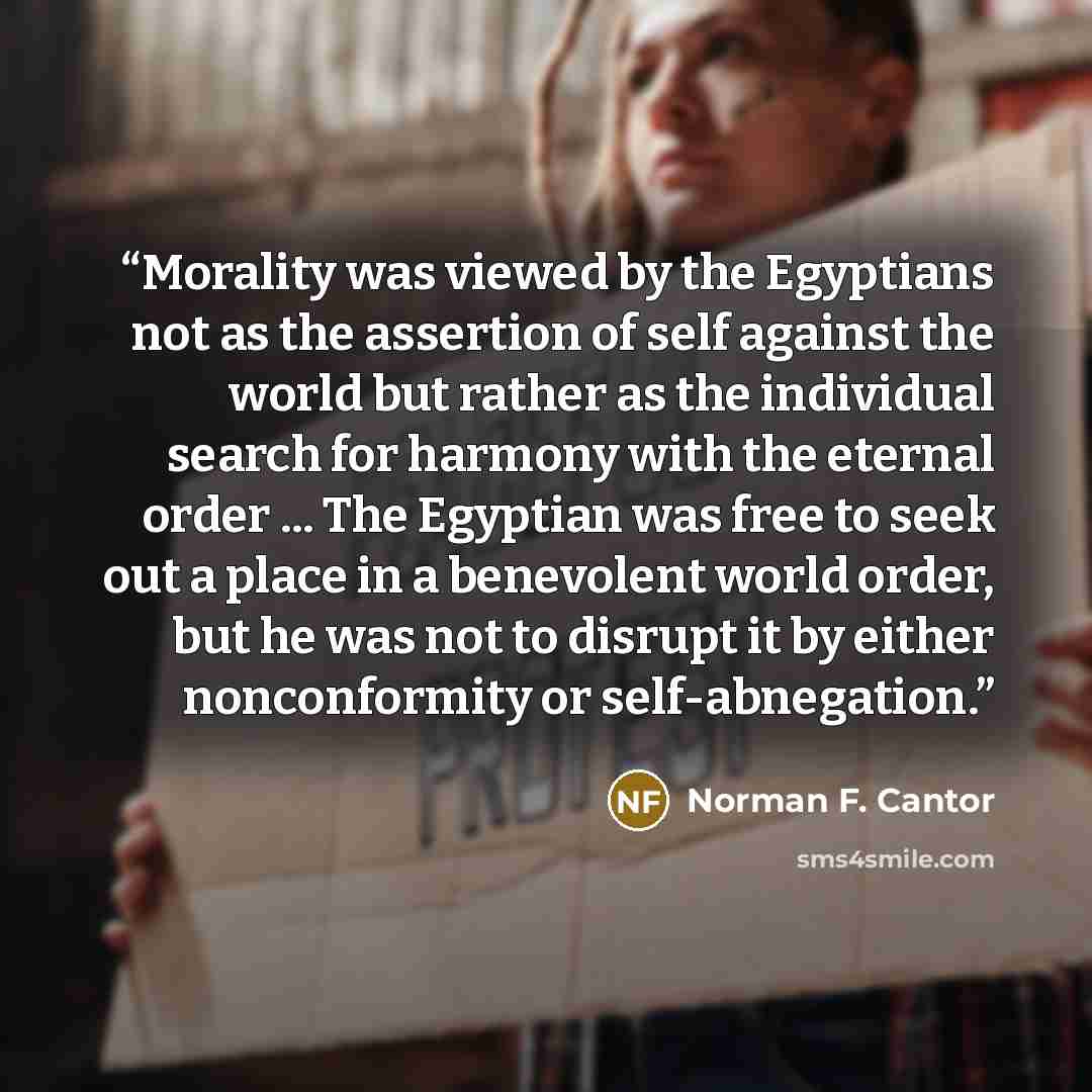 “Morality was viewed by the Egyptians not as the assertion of self against the world but rather as the individual search for harmony with the eternal order ... The Egyptian was free to seek out a place in a benevolent world order, but he was not to disrupt it by either nonconformity or…” quote by Norman F. Cantor
