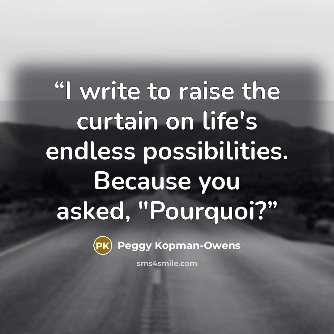 “I write to raise the curtain on life's endless possibilities. Because you asked, "Pourquoi?” quote by Peggy Kopman-Owens