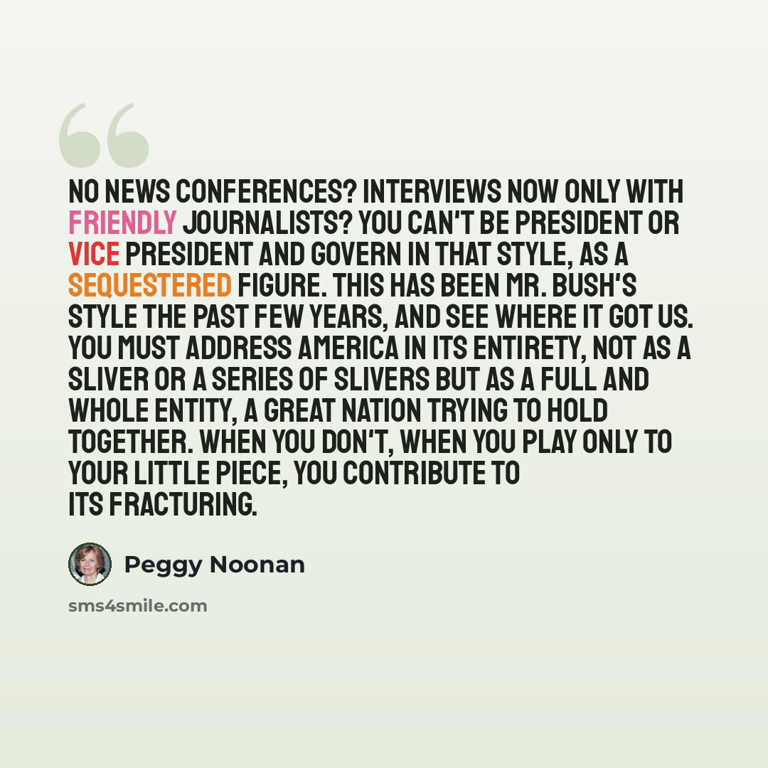 “No news conferences? Interviews now only with friendly journalists? You can't be president or vice president and govern in that style, as a sequestered figure. This has been Mr. Bush's style the past few years, and see where it got us. You must address America in its entirety, not as a sliver or a…” quote by Peggy Noonan