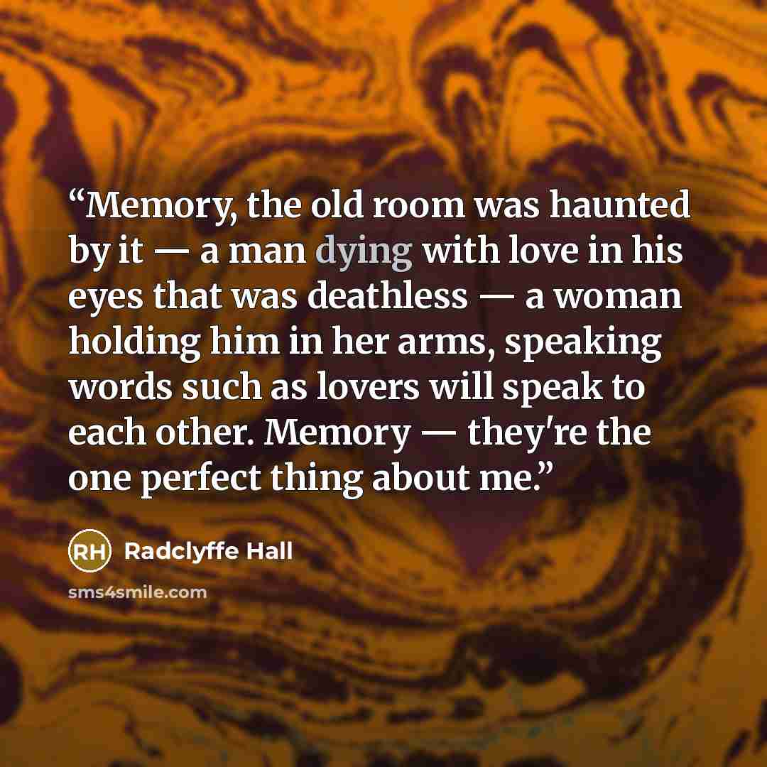 “Memory, the old room was haunted by it — a man dying with love in his eyes that was deathless — a woman holding him in her arms, speaking words such as lovers will speak to each other. Memory — they're the one perfect thing about me.” quote by Radclyffe Hall