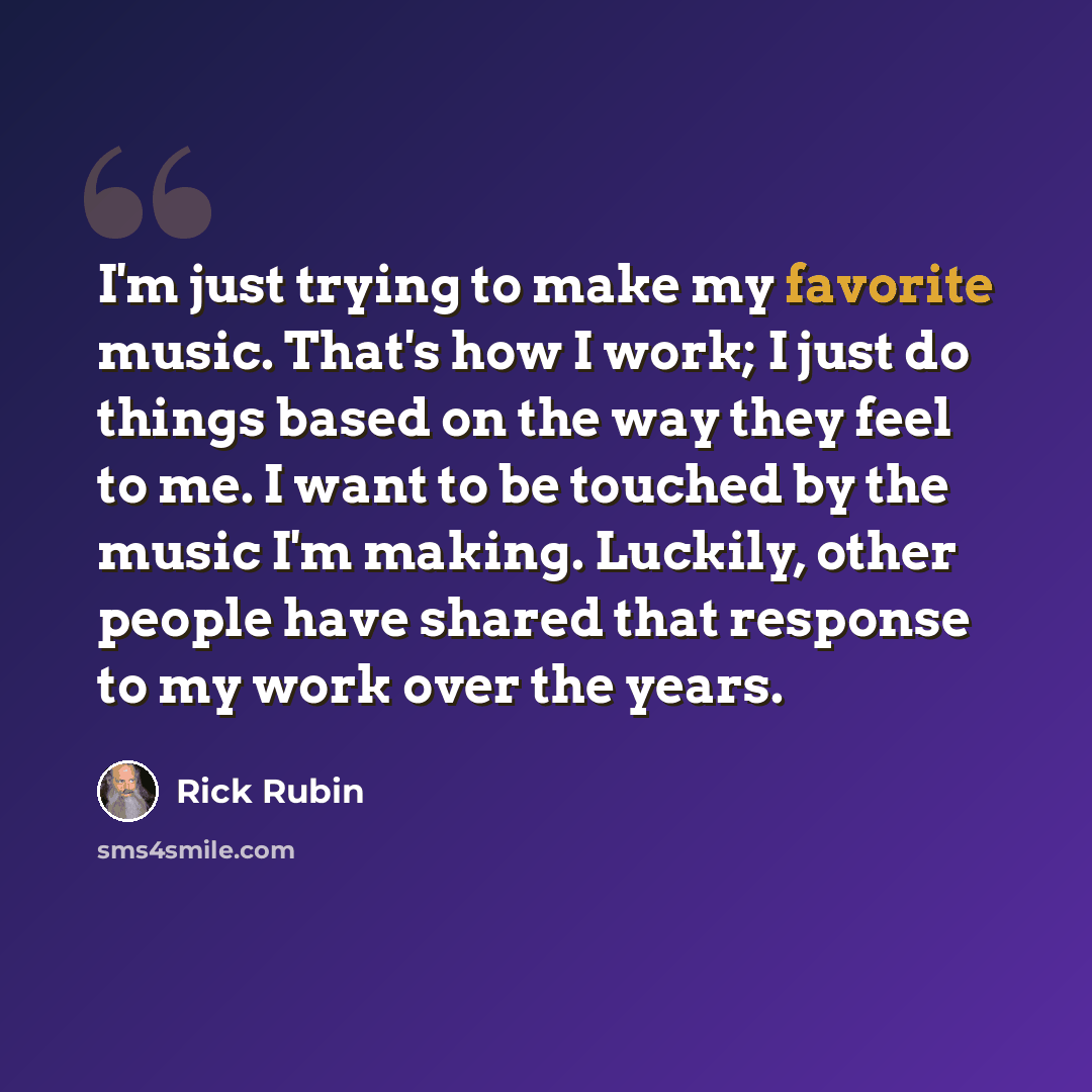 “I'm just trying to make my favorite music. That's how I work; I just do things based on the way they feel to me. I want to be touched by the music I'm making. Luckily, other people have shared that response to my work over the years.” quote by Rick Rubin