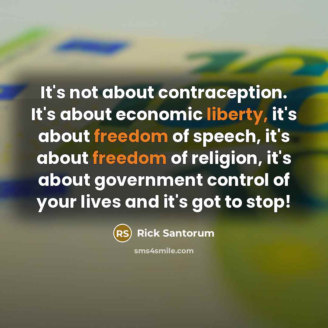 “It's not about contraception. It's about economic liberty, it's about freedom of speech, it's about freedom of religion, it's about government control of your lives and it's got to stop!” quote by Rick Santorum