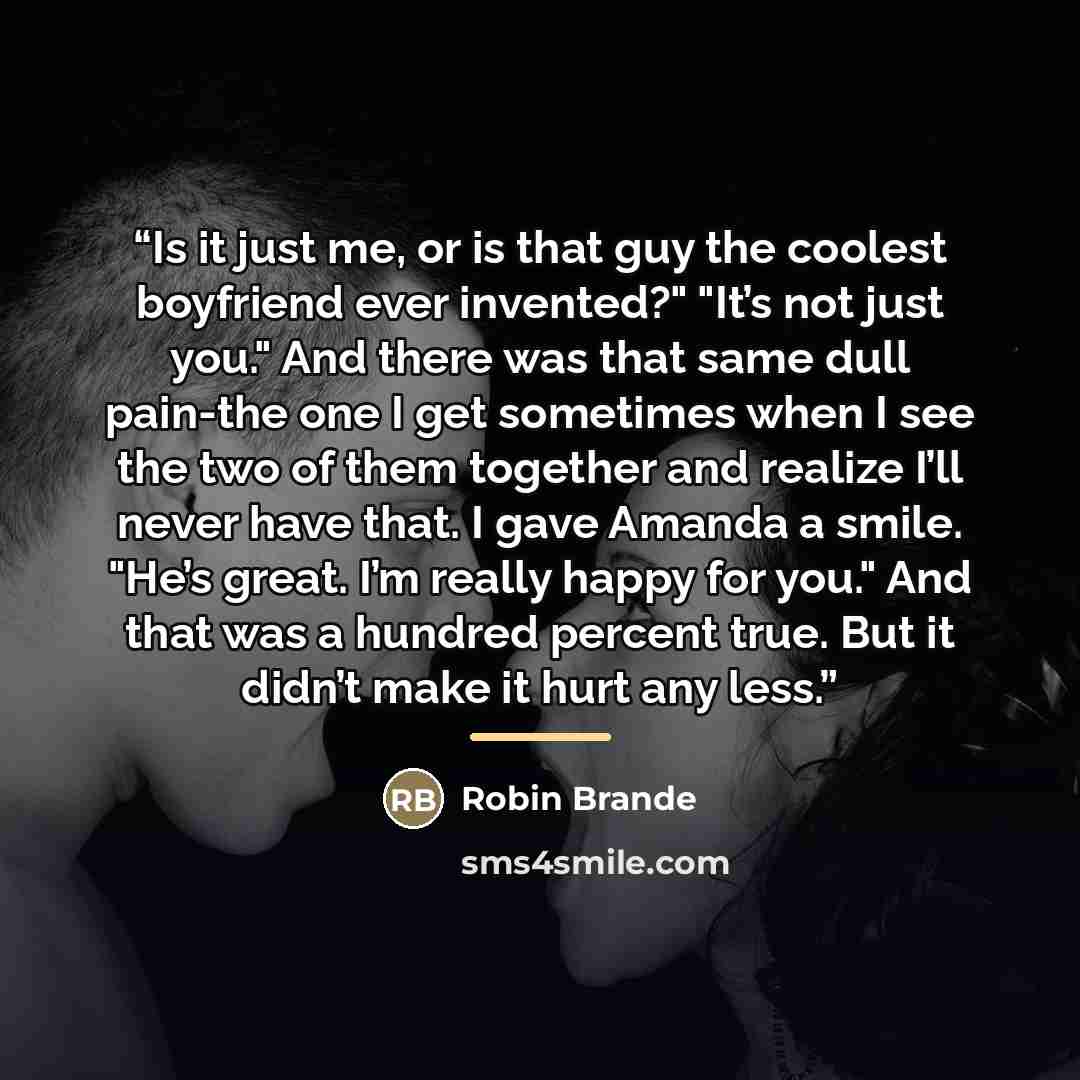 “Is it just me, or is that guy the coolest boyfriend ever invented?" "It’s not just you." And there was that same dull pain-the one I get sometimes when I see the two of them together and realize I’ll never have that. I gave Amanda a smile. "He’s great. I’m really happy for you." And that was a…” quote by Robin Brande