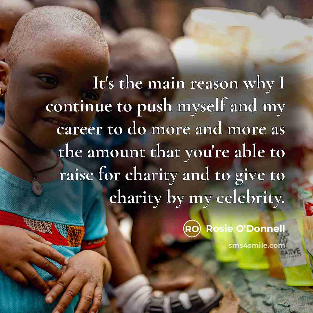 “It's the main reason why I continue to push myself and my career to do more and more as the amount that you're able to raise for charity and to give to charity by my celebrity.” quote by Rosie O'Donnell