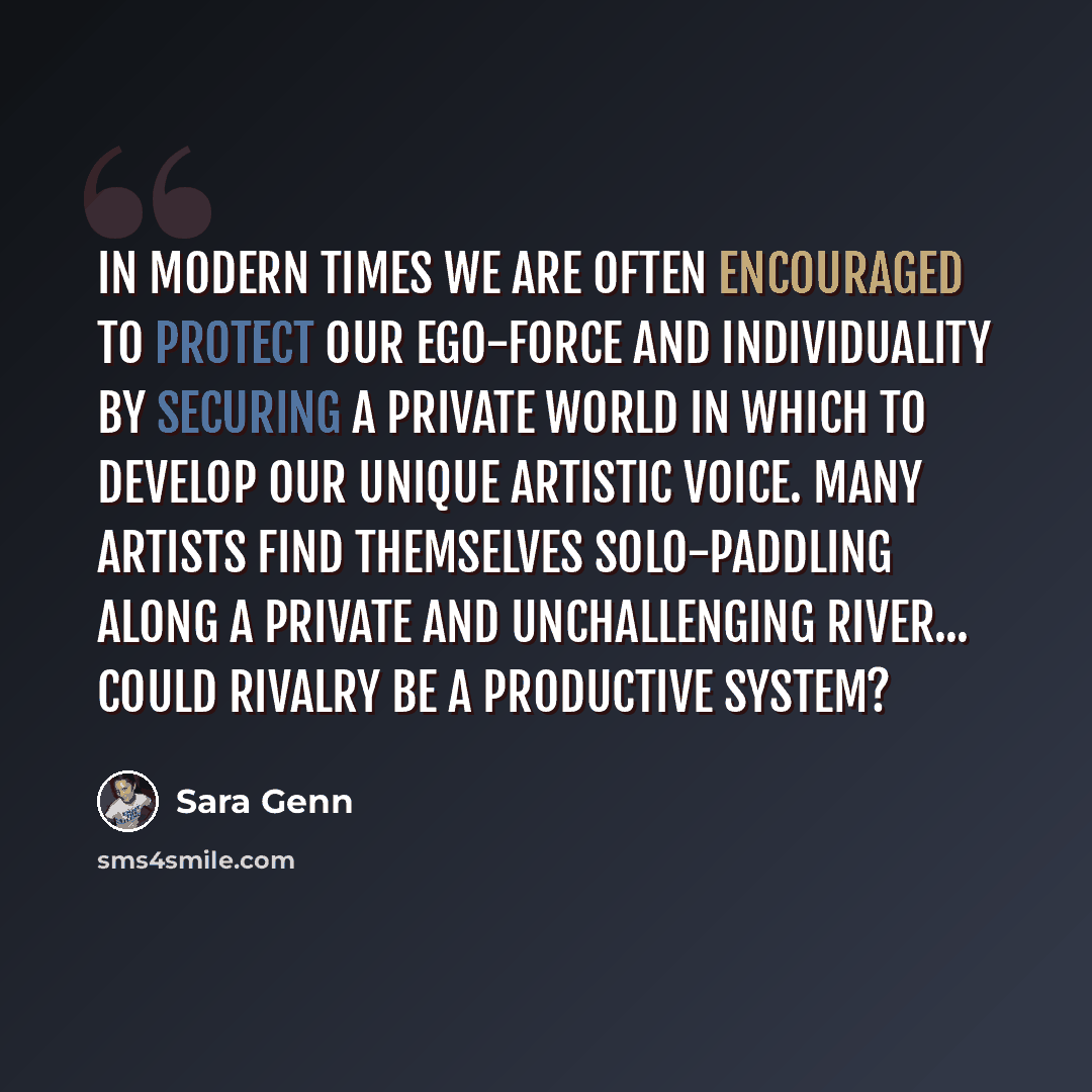 “In modern times we are often encouraged to protect our ego-force and individuality by securing a private world in which to develop our unique artistic voice. Many artists find themselves solo-paddling along a private and unchallenging river... Could rivalry be a productive system?” quote by Sara Genn
