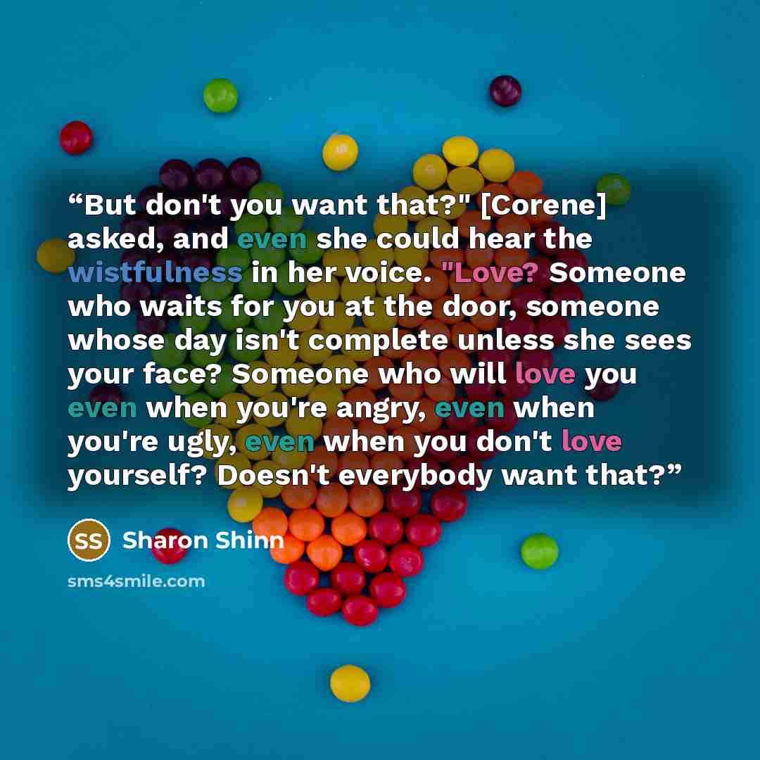 “But don't you want that?" [Corene] asked, and even she could hear the wistfulness in her voice. "Love? Someone who waits for you at the door, someone whose day isn't complete unless she sees your face? Someone who will love you even when you're angry, even when you're ugly, even when you don't…” quote by Sharon Shinn