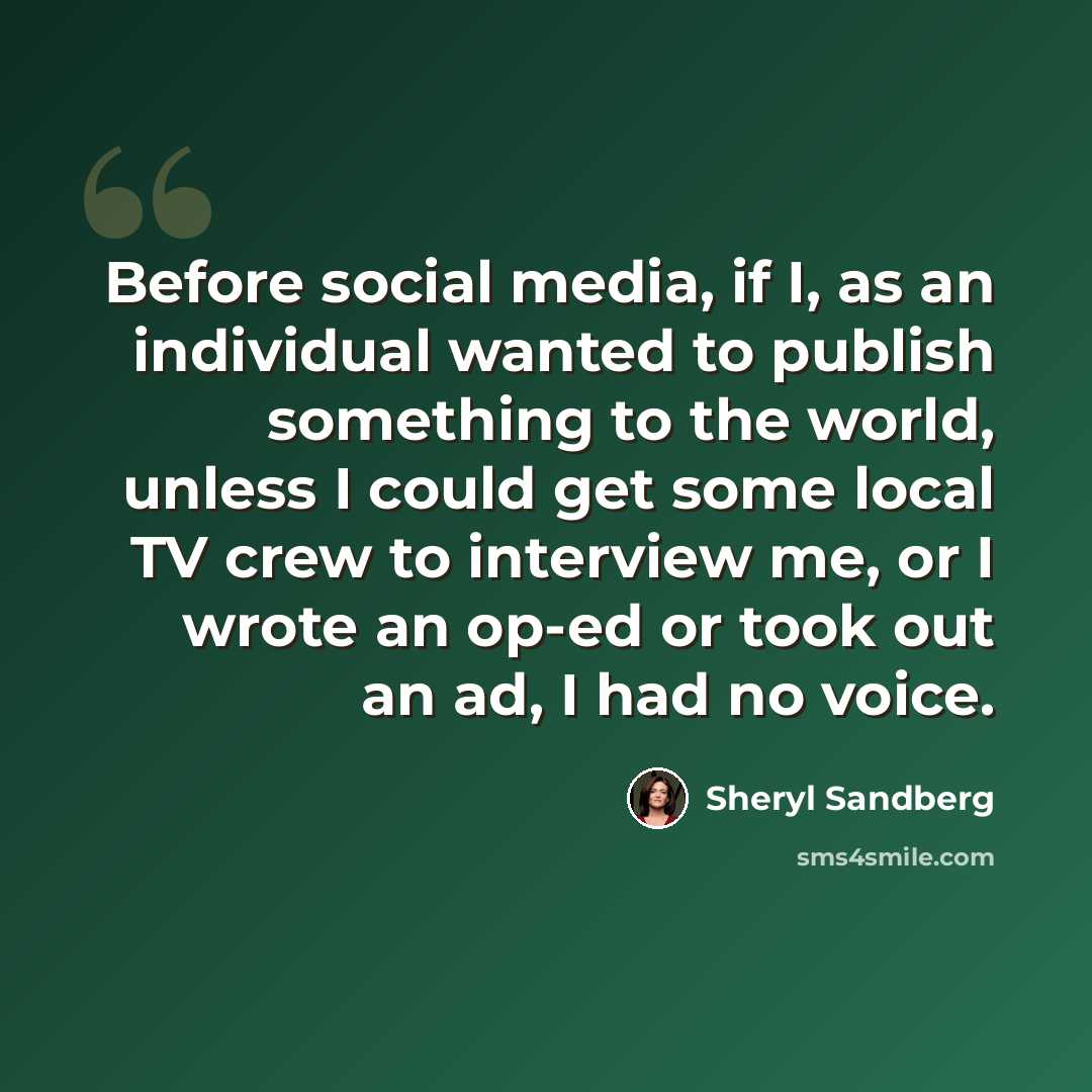 “Before social media, if I, as an individual wanted to publish something to the world, unless I could get some local TV crew to interview me, or I wrote an op-ed or took out an ad, I had no voice.” quote by Sheryl Sandberg