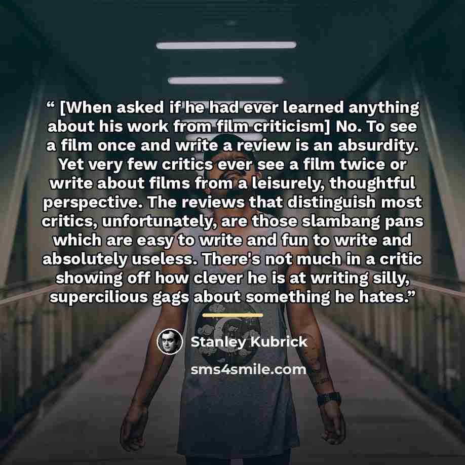 “[When asked if he had ever learned anything about his work from film criticism] No. To see a film once and write a review is an absurdity. Yet very few critics ever see a film twice or write about films from a leisurely, thoughtful perspective. The reviews that distinguish most critics…” quote by Stanley Kubrick