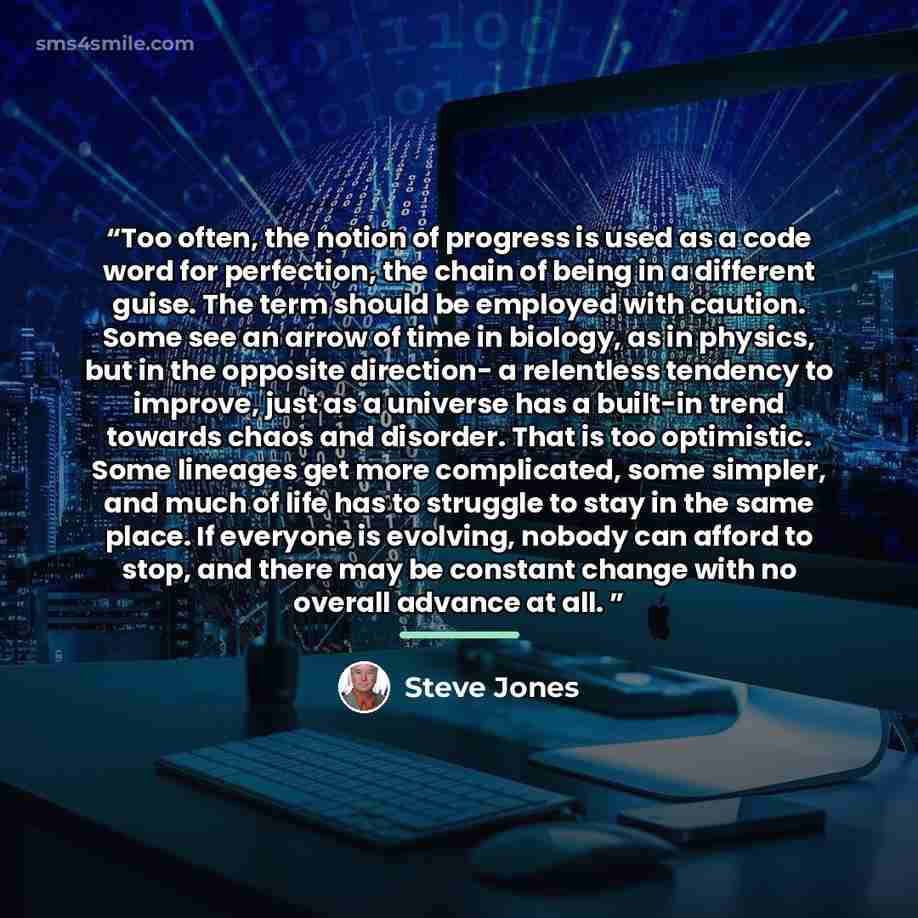 “Too often, the notion of progress is used as a code word for perfection, the chain of being in a different guise. The term should be employed with caution. Some see an arrow of time in biology, as in physics, but in the opposite direction- a relentless tendency to improve, just as a universe has a…” quote by Steve Jones