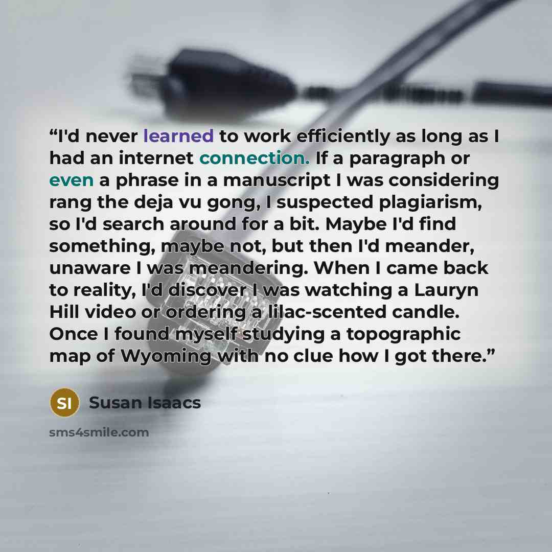 “I'd never learned to work efficiently as long as I had an internet connection. If a paragraph or even a phrase in a manuscript I was considering rang the deja vu gong, I suspected plagiarism, so I'd search around for a bit. Maybe I'd find something, maybe not, but then I'd meander, unaware I was…” quote by Susan Isaacs