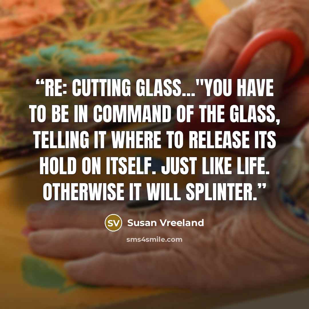 “re: cutting glass..."You have to be in command of the glass, telling it where to release its hold on itself. Just like life. Otherwise it will splinter.” quote by Susan Vreeland