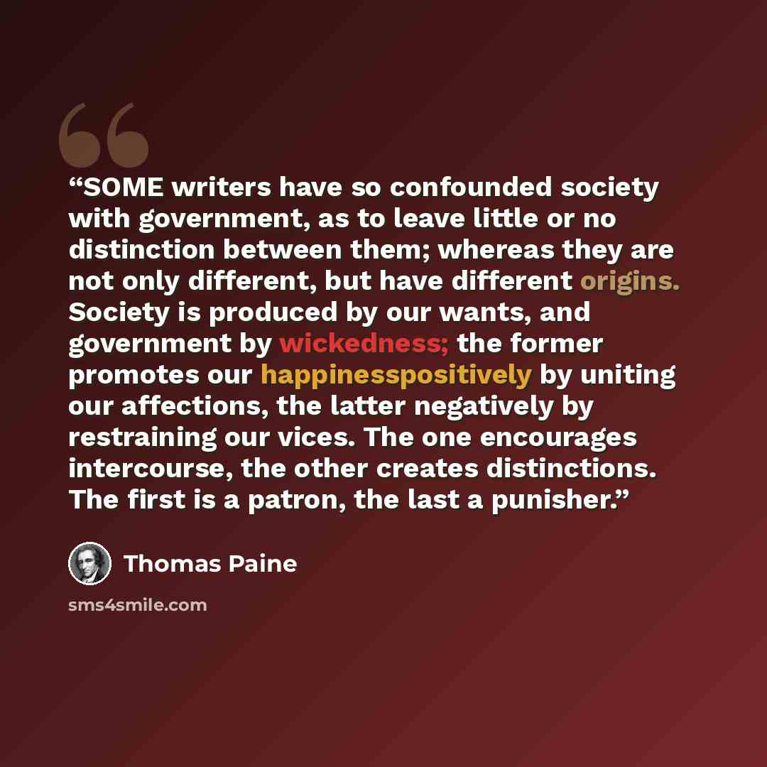 “SOME writers have so confounded society with government, as to leave little or no distinction between them; whereas they are not only different, but have different origins. Society is produced by our wants, and government by wickedness; the former promotes our happinesspositively by uniting our…” quote by Thomas Paine