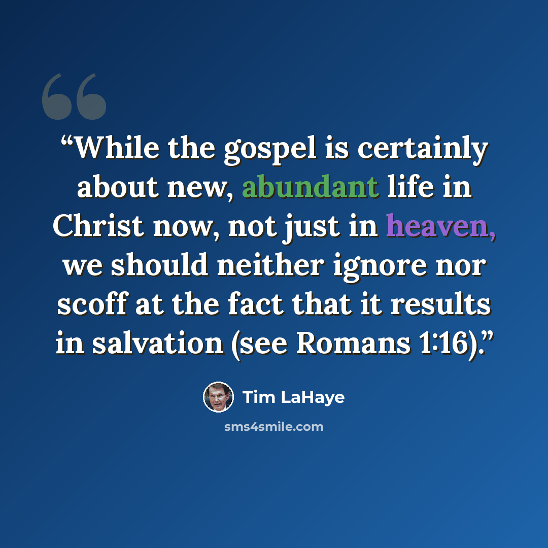 “While the gospel is certainly about new, abundant life in Christ now, not just in heaven, we should neither ignore nor scoff at the fact that it results in salvation (see Romans 1:16).” quote by Tim LaHaye