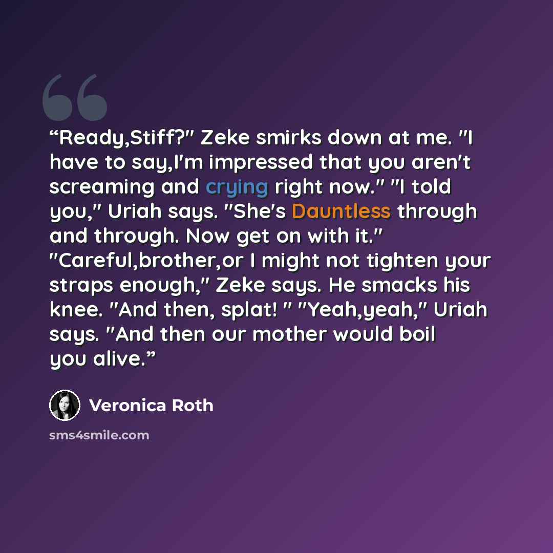 “Ready,Stiff?" Zeke smirks down at me. "I have to say,I'm impressed that you aren't screaming and crying right now." "I told you," Uriah says. "She's Dauntless through and through. Now get on with it." "Careful,brother,or I might not tighten your straps enough," Zeke says. He smacks his knee. "And…” quote by Veronica Roth