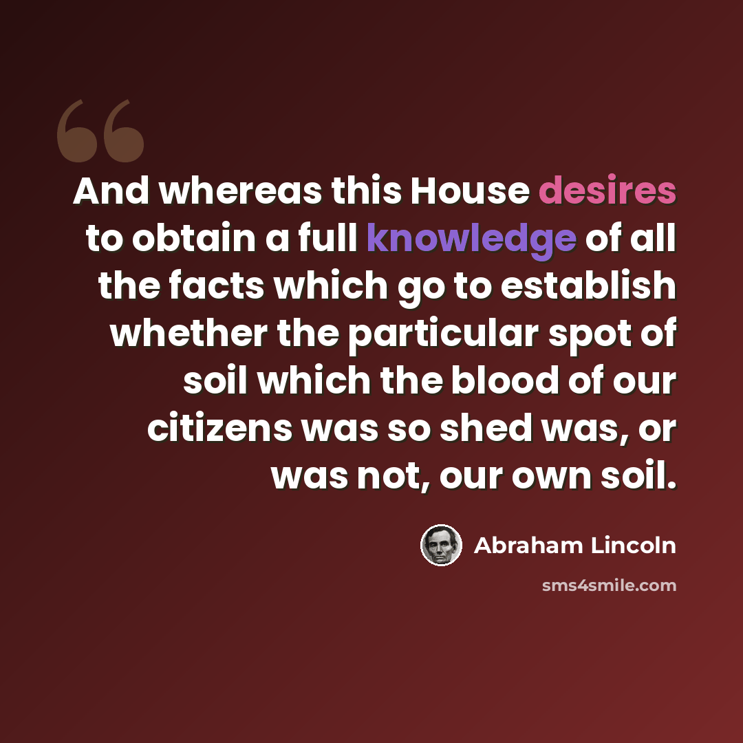 “And whereas this House desires to obtain a full knowledge of all the facts which go to establish whether the particular spot of soil which the blood of our citizens was so shed was, or was not, our own soil.” quote by Abraham Lincoln