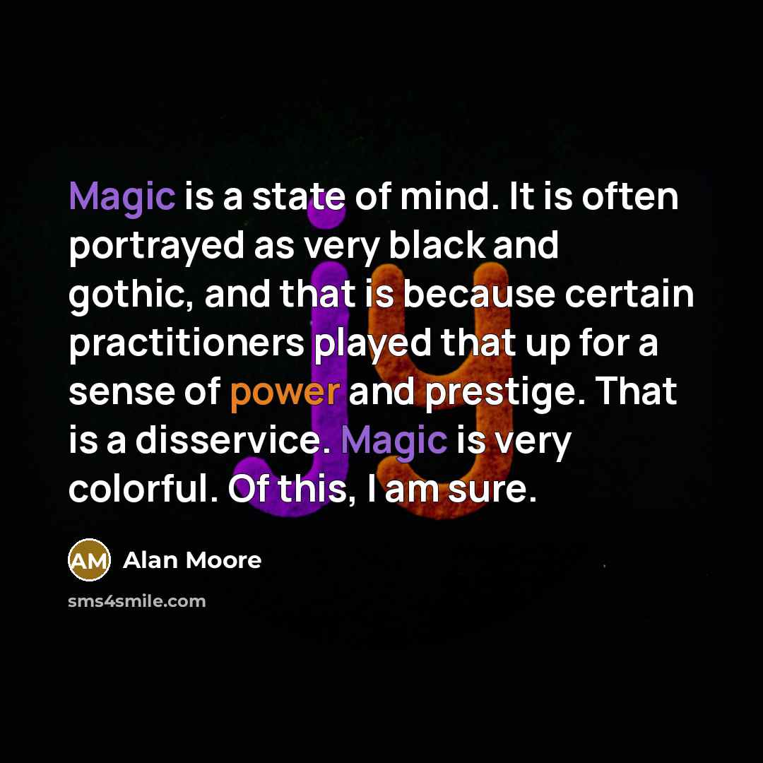 “Magic is a state of mind. It is often portrayed as very black and gothic, and that is because certain practitioners played that up for a sense of power and prestige. That is a disservice. Magic is very colorful. Of this, I am sure.” quote by Alan Moore