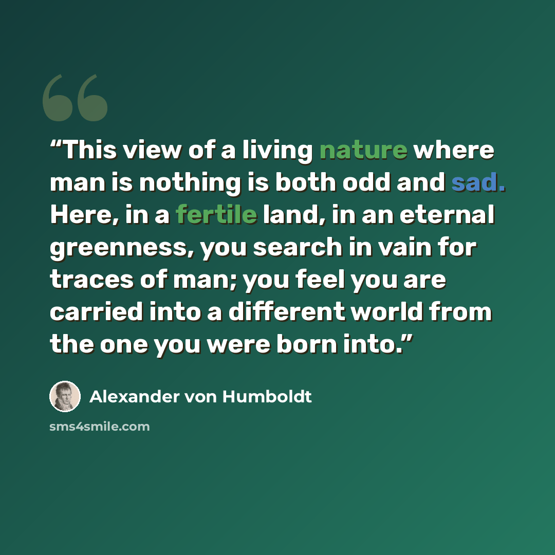 “This view of a living nature where man is nothing is both odd and sad. Here, in a fertile land, in an eternal greenness, you search in vain for traces of man; you feel you are carried into a different world from the one you were born into.” quote by Alexander von Humboldt