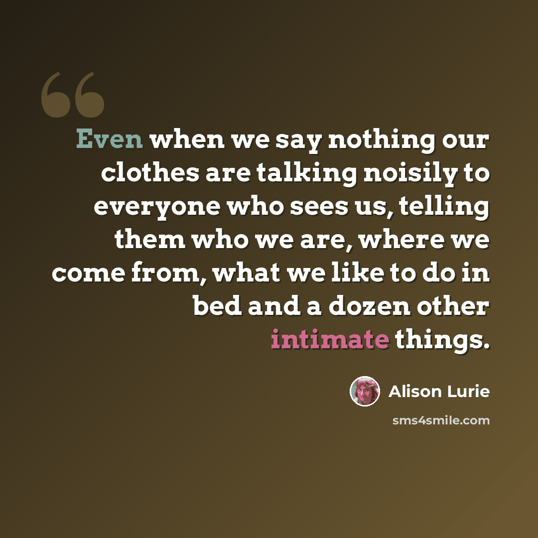 “Even when we say nothing our clothes are talking noisily to everyone who sees us, telling them who we are, where we come from, what we like to do in bed and a dozen other intimate things.” quote by Alison Lurie