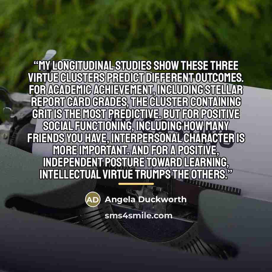 “My longitudinal studies show these three virtue clusters predict different outcomes. For academic achievement, including stellar report card grades, the cluster containing grit is the most predictive. But for positive social functioning, including how many friends you have, interpersonal character…” quote by Angela Duckworth