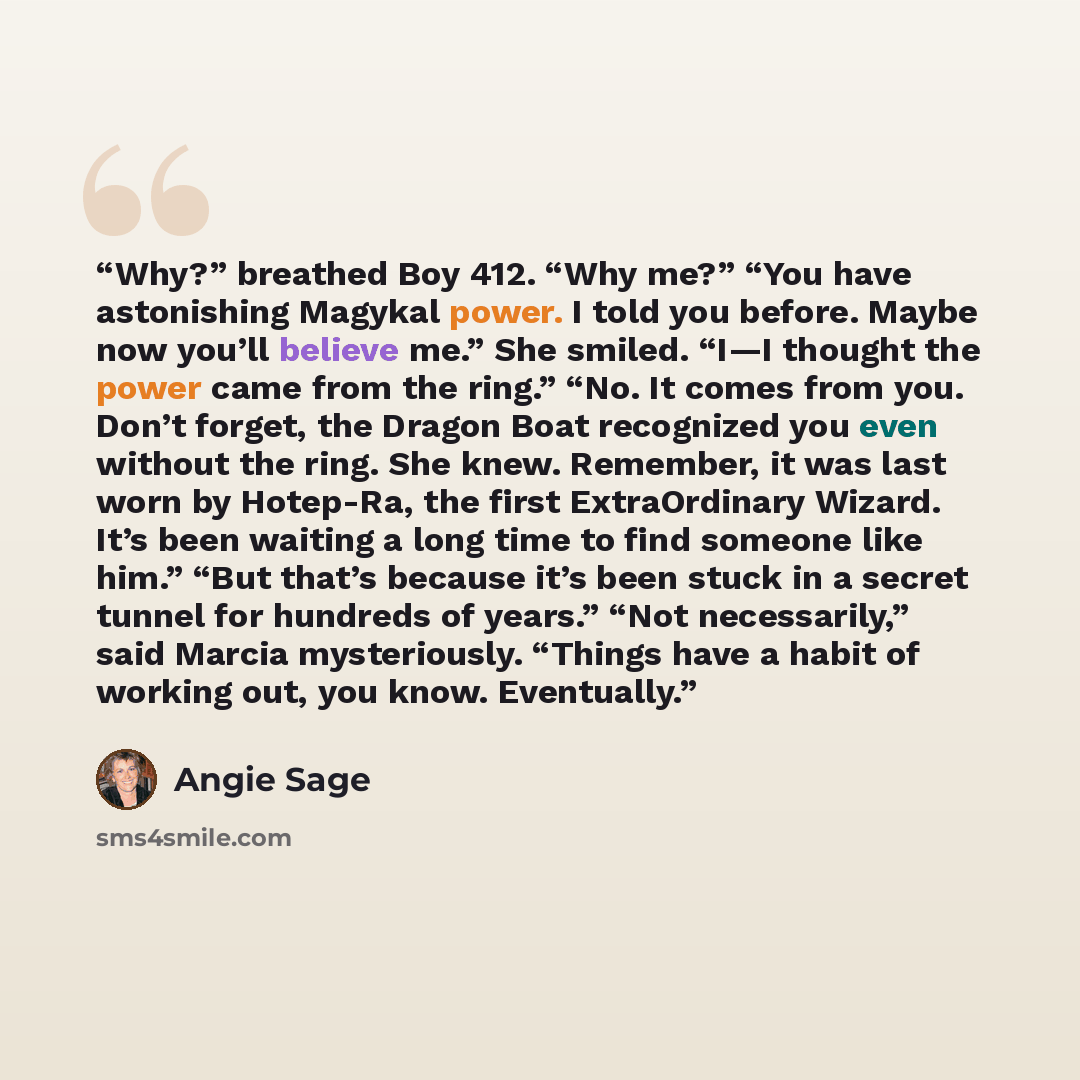 “Why?” breathed Boy 412. “Why me?” “You have astonishing Magykal power. I told you before. Maybe now you’ll believe me.” She smiled. “I—I thought the power came from the ring.” “No. It comes from you. Don’t forget, the Dragon Boat recognized you even without the ring. She knew. Remember, it was…” quote by Angie Sage